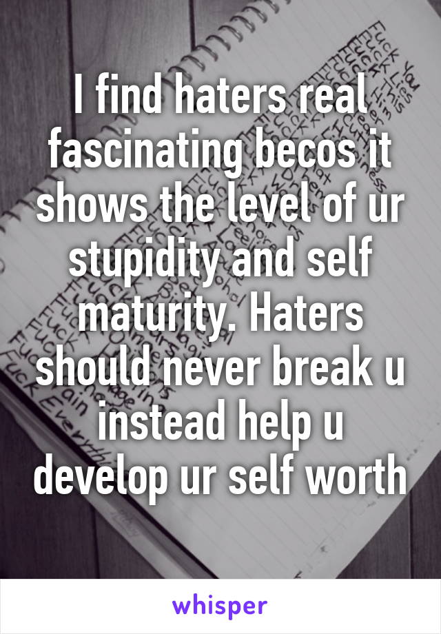 I find haters real fascinating becos it shows the level of ur stupidity and self maturity. Haters should never break u instead help u develop ur self worth 