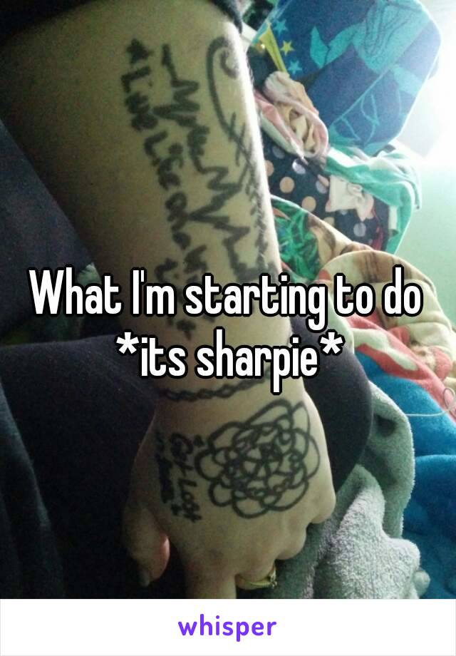 What I'm starting to do *its sharpie*