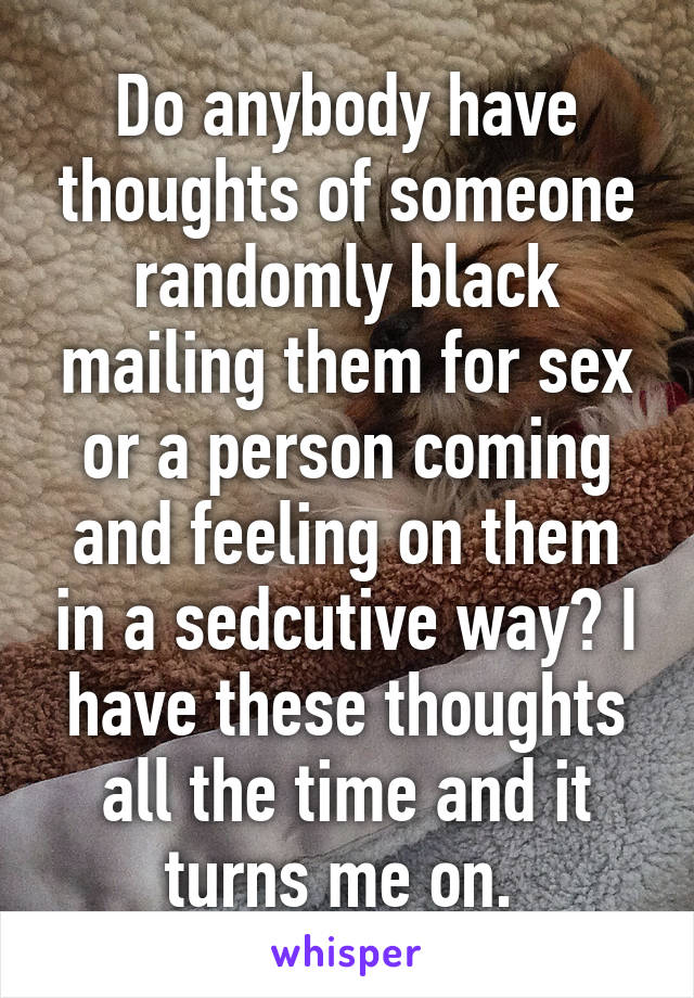 Do anybody have thoughts of someone randomly black mailing them for sex or a person coming and feeling on them in a sedcutive way? I have these thoughts all the time and it turns me on. 