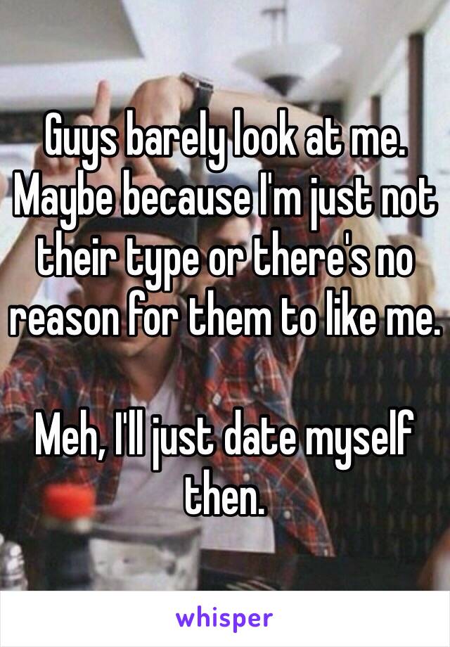Guys barely look at me. Maybe because I'm just not their type or there's no reason for them to like me.

Meh, I'll just date myself then.