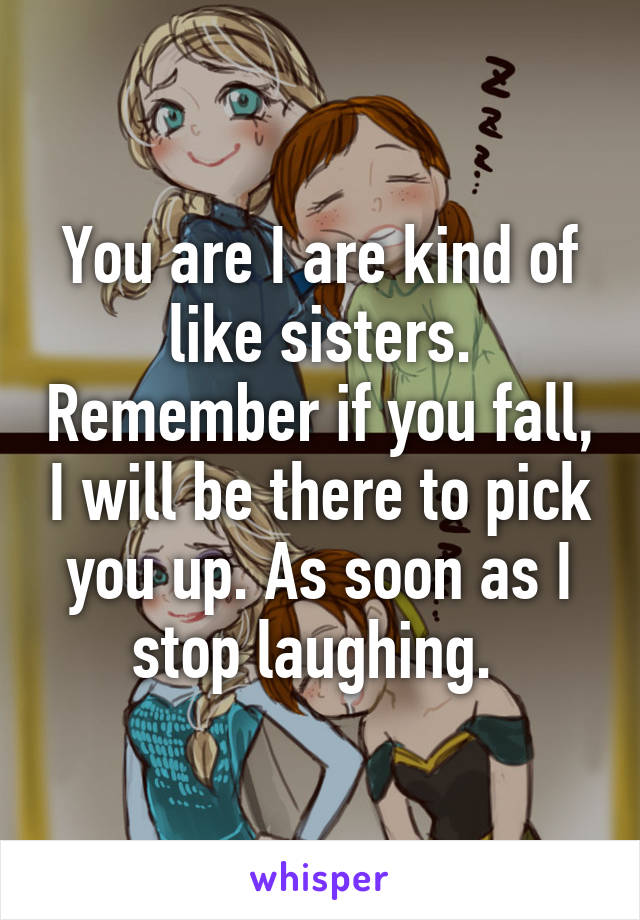 You are I are kind of like sisters. Remember if you fall, I will be there to pick you up. As soon as I stop laughing. 