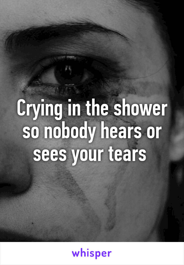 Crying in the shower so nobody hears or sees your tears 