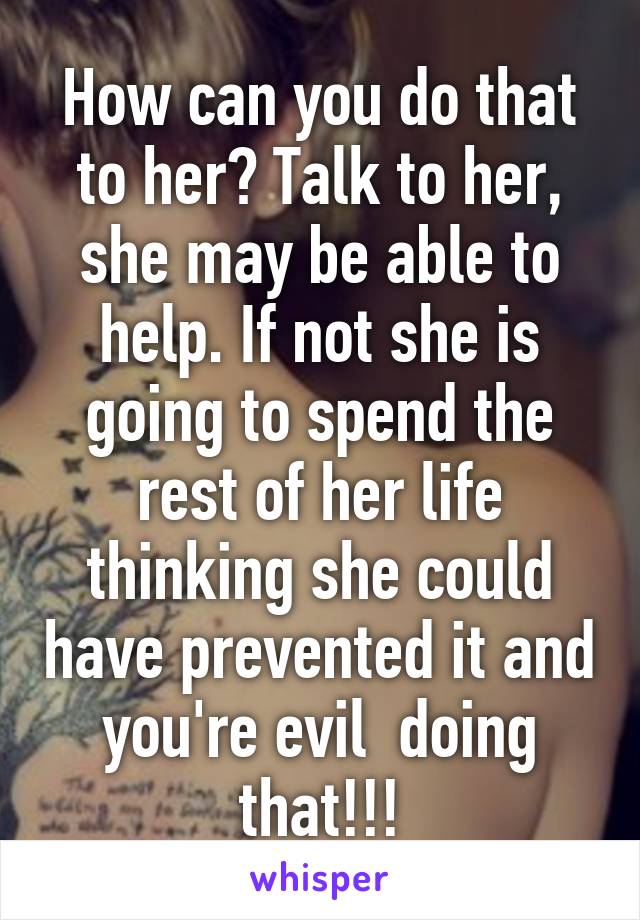 How can you do that to her? Talk to her, she may be able to help. If not she is going to spend the rest of her life thinking she could have prevented it and you're evil  doing that!!!