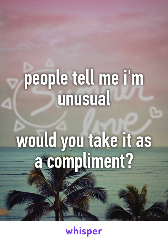 people tell me i'm unusual

would you take it as a compliment?