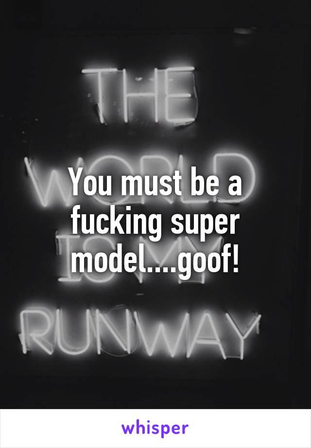 You must be a fucking super model....goof!