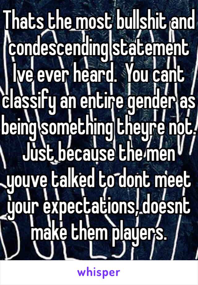 Thats the most bullshit and condescending statement Ive ever heard.  You cant classify an entire gender as being something theyre not. Just because the men youve talked to dont meet your expectations, doesnt make them players.