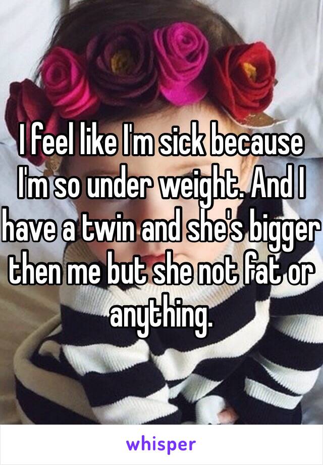 I feel like I'm sick because I'm so under weight. And I have a twin and she's bigger then me but she not fat or anything. 