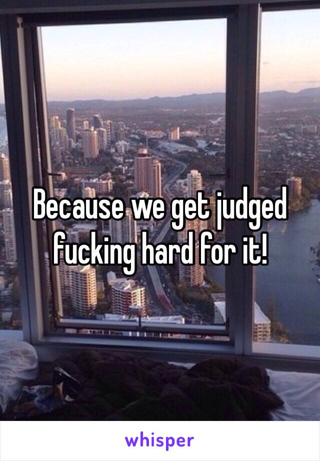 Because we get judged fucking hard for it!