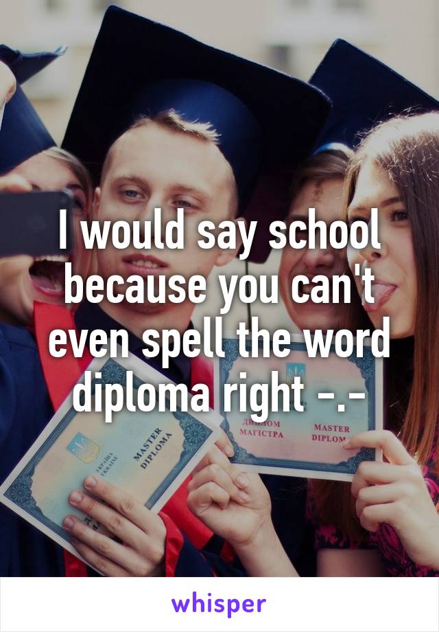 I would say school because you can't even spell the word diploma right -.-