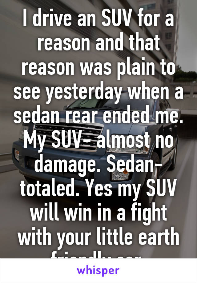 I drive an SUV for a reason and that reason was plain to see yesterday when a sedan rear ended me. My SUV- almost no damage. Sedan- totaled. Yes my SUV will win in a fight with your little earth friendly car.