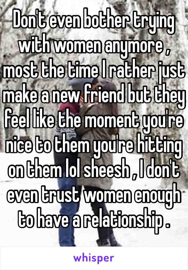 Don't even bother trying with women anymore ,  most the time I rather just make a new friend but they feel like the moment you're nice to them you're hitting on them lol sheesh , I don't even trust women enough to have a relationship .