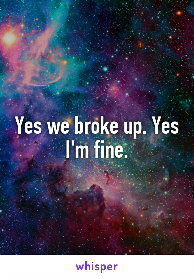 Yes we broke up. Yes I'm fine.