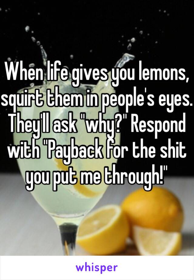 When life gives you lemons, squirt them in people's eyes. They'll ask "why?" Respond with "Payback for the shit you put me through!"