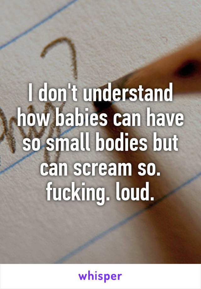 I don't understand how babies can have so small bodies but can scream so. fucking. loud.