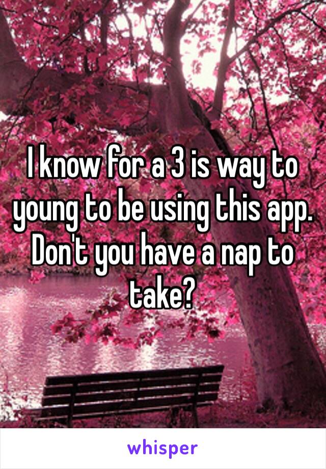 I know for a 3 is way to young to be using this app. Don't you have a nap to take? 