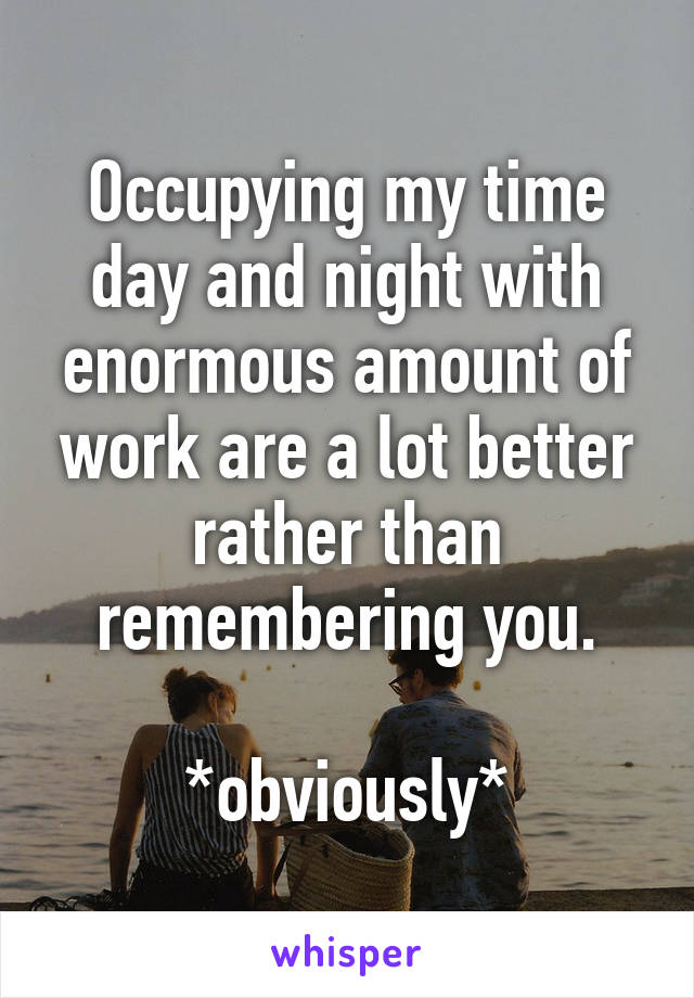 Occupying my time day and night with enormous amount of work are a lot better rather than remembering you.

*obviously*