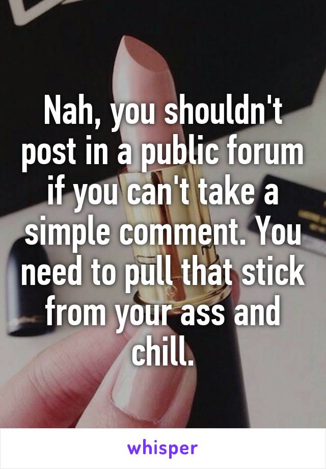 Nah, you shouldn't post in a public forum if you can't take a simple comment. You need to pull that stick from your ass and chill.