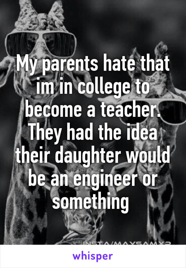 My parents hate that im in college to become a teacher. They had the idea their daughter would be an engineer or something 