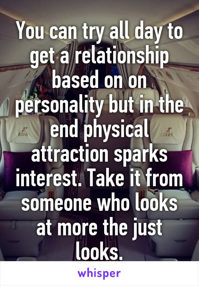 You can try all day to get a relationship based on on personality but in the end physical attraction sparks interest. Take it from someone who looks at more the just looks.