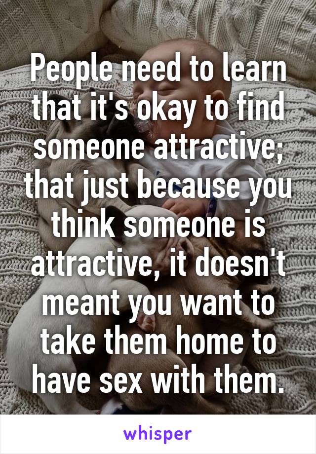 People need to learn that it's okay to find someone attractive; that just because you think someone is attractive, it doesn't meant you want to take them home to have sex with them.