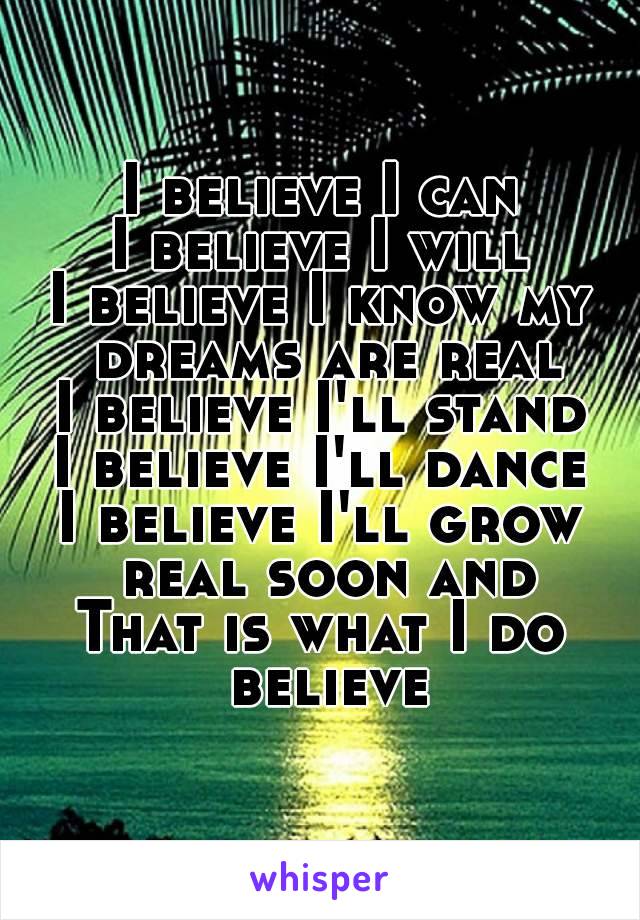 I believe I can
I believe I will
I believe I know my dreams are real
I believe I'll stand
I believe I'll dance
I believe I'll grow real soon and
That is what I do believe