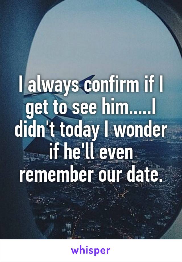 I always confirm if I get to see him.....I didn't today I wonder if he'll even remember our date.