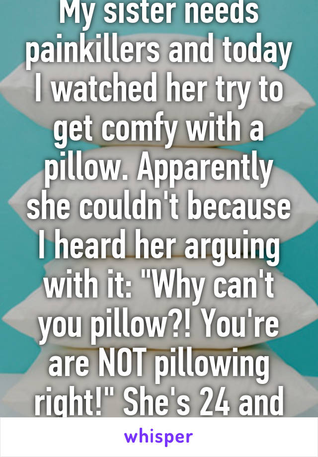 My sister needs painkillers and today I watched her try to get comfy with a pillow. Apparently she couldn't because I heard her arguing with it: "Why can't you pillow?! You're are NOT pillowing right!" She's 24 and highly educated...