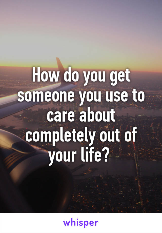 How do you get someone you use to care about completely out of your life? 