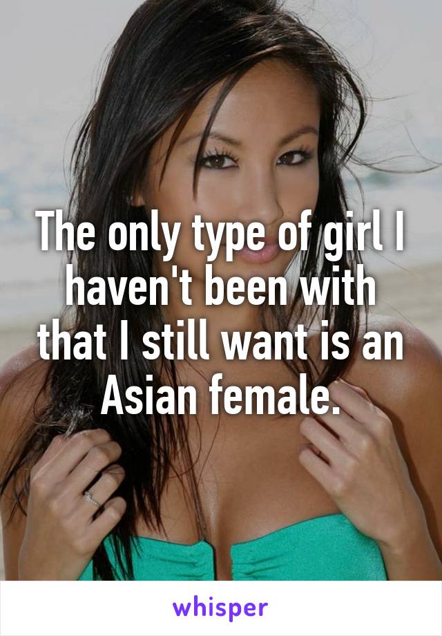 The only type of girl I haven't been with that I still want is an Asian female.