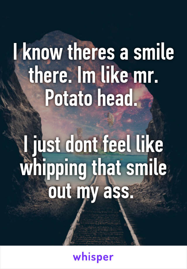 I know theres a smile there. Im like mr. Potato head. 

I just dont feel like whipping that smile out my ass. 
