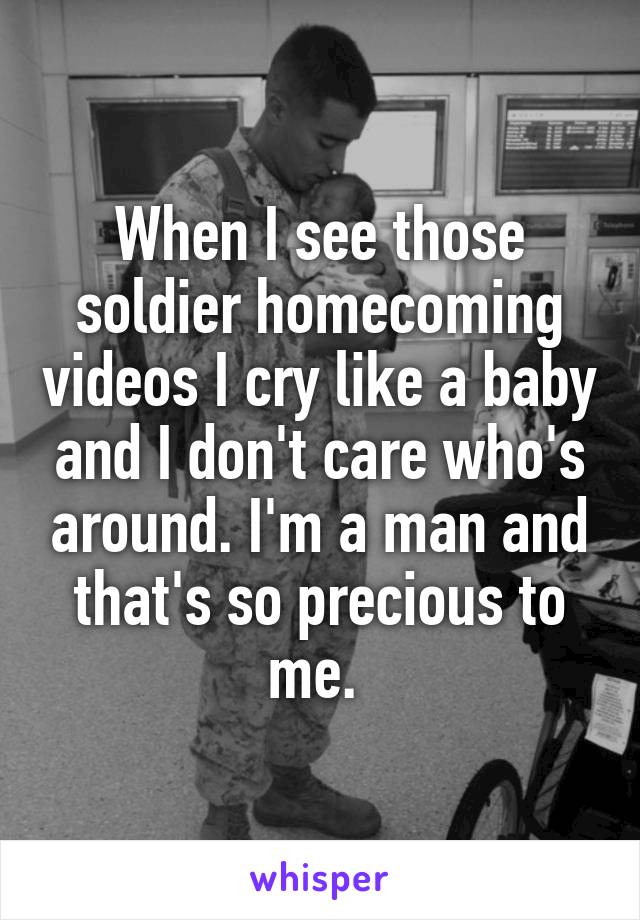 When I see those soldier homecoming videos I cry like a baby and I don't care who's around. I'm a man and that's so precious to me. 