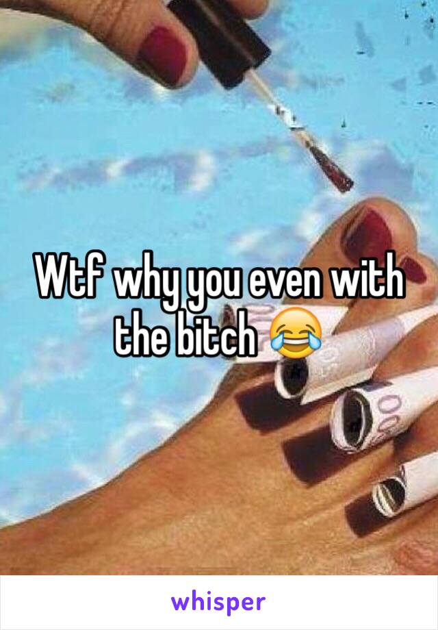 Wtf why you even with the bitch 😂