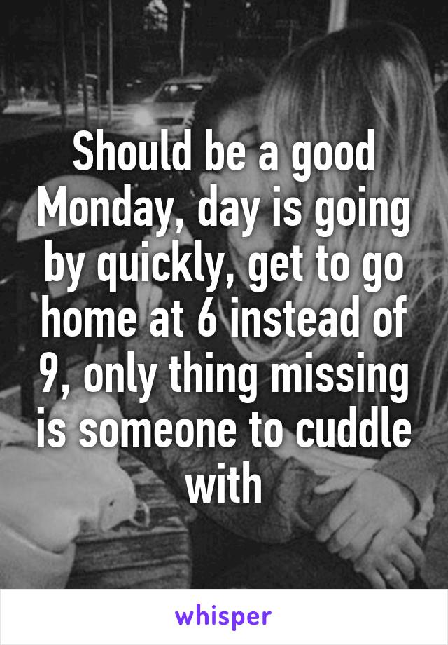 Should be a good Monday, day is going by quickly, get to go home at 6 instead of 9, only thing missing is someone to cuddle with