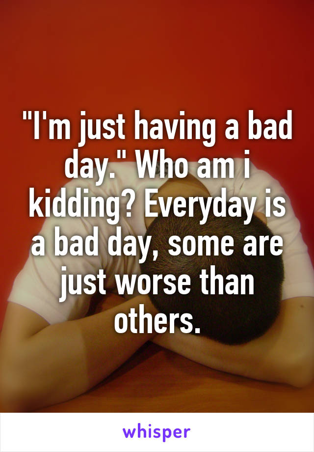 "I'm just having a bad day." Who am i kidding? Everyday is a bad day, some are just worse than others.