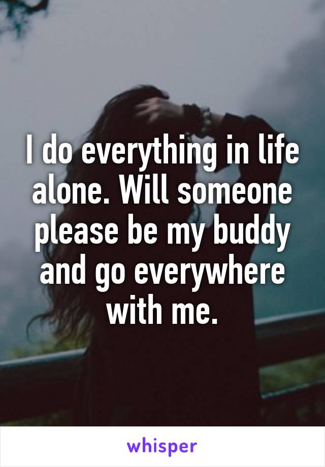 I do everything in life alone. Will someone please be my buddy and go everywhere with me.
