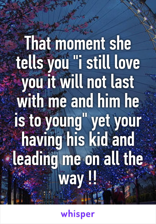 That moment she tells you "i still love you it will not last with me and him he is to young" yet your having his kid and leading me on all the way !!