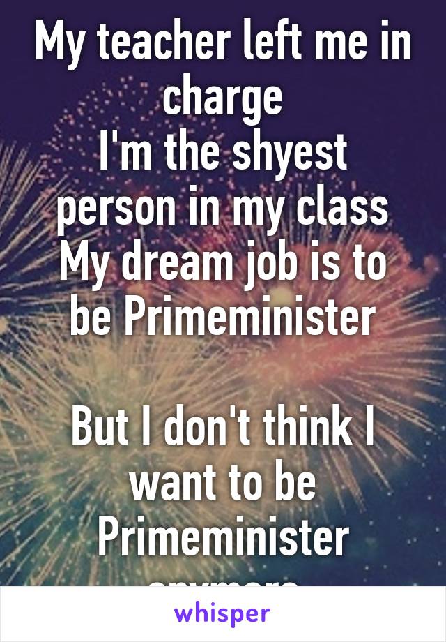 My teacher left me in charge
I'm the shyest person in my class
My dream job is to be Primeminister

But I don't think I want to be Primeminister anymore