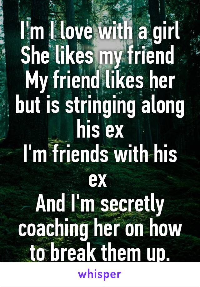 I'm I love with a girl
She likes my friend 
My friend likes her but is stringing along his ex
I'm friends with his ex 
And I'm secretly coaching her on how to break them up.