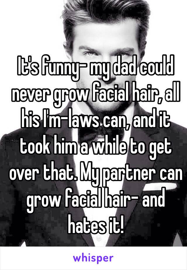 It's funny- my dad could never grow facial hair, all his I'm-laws can, and it took him a while to get over that. My partner can grow facial hair- and hates it! 