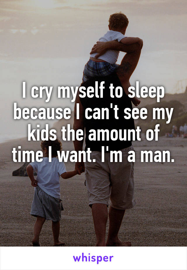 I cry myself to sleep because I can't see my kids the amount of time I want. I'm a man. 
