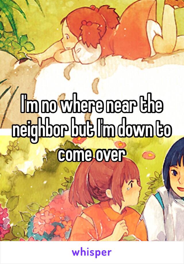 I'm no where near the neighbor but I'm down to come over