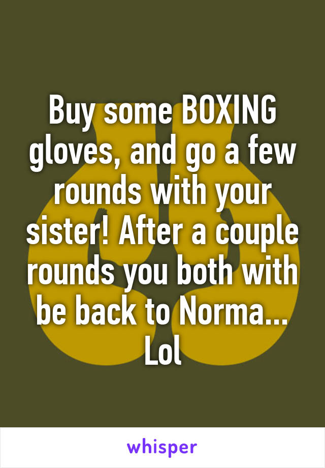Buy some BOXING gloves, and go a few rounds with your sister! After a couple rounds you both with be back to Norma... Lol