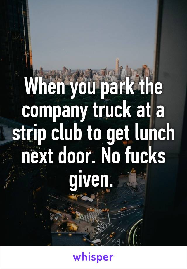 When you park the company truck at a strip club to get lunch next door. No fucks given. 