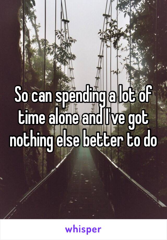 So can spending a lot of time alone and I've got nothing else better to do