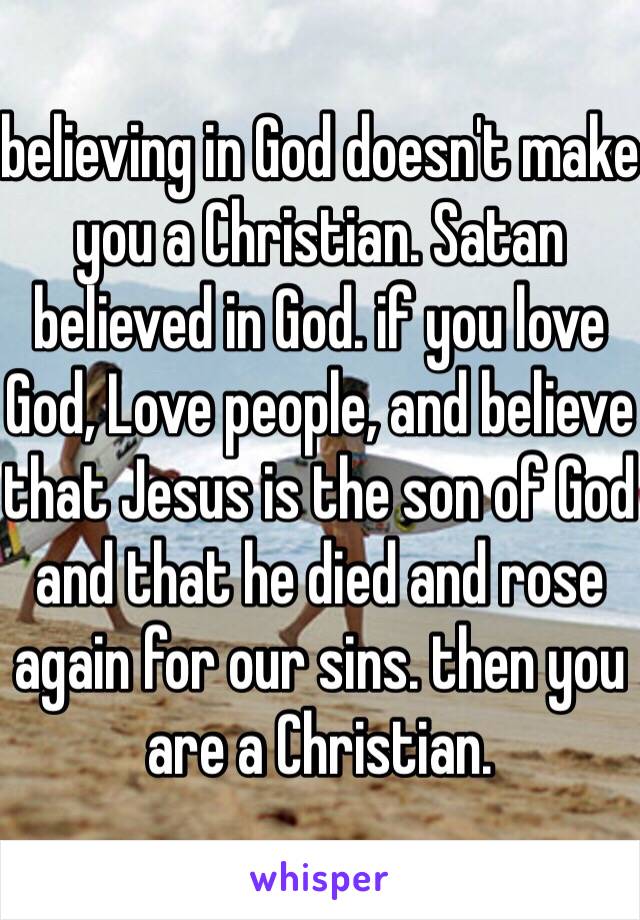 believing in God doesn't make you a Christian. Satan believed in God. if you love God, Love people, and believe that Jesus is the son of God and that he died and rose again for our sins. then you are a Christian. 