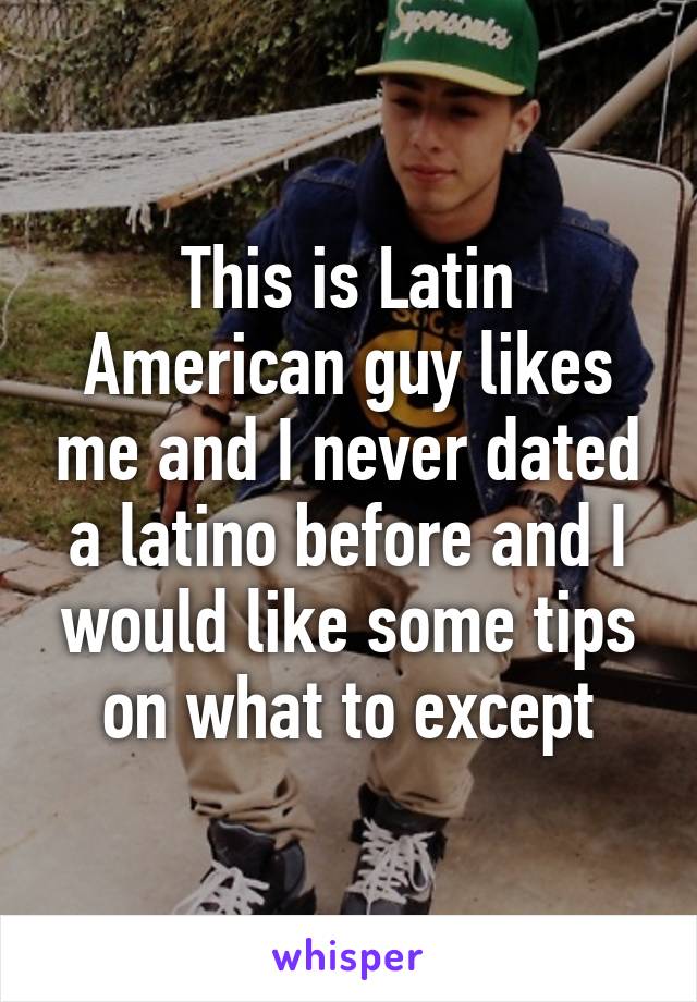 This is Latin American guy likes me and I never dated a latino before and I would like some tips on what to except