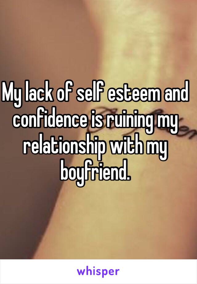 My lack of self esteem and confidence is ruining my relationship with my boyfriend. 