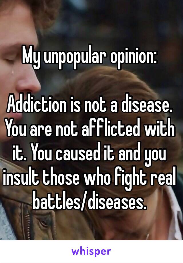 My unpopular opinion:

Addiction is not a disease. You are not afflicted with it. You caused it and you insult those who fight real battles/diseases. 