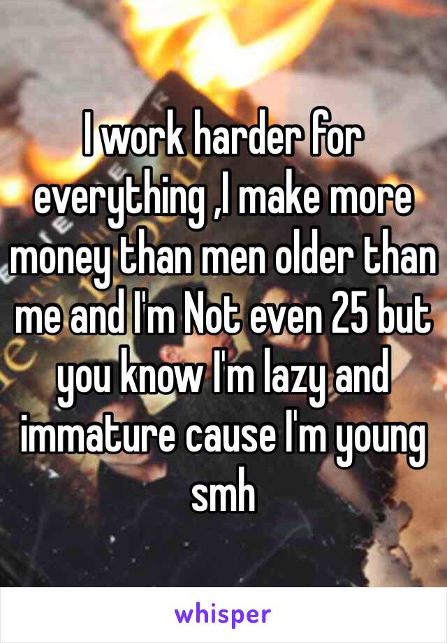 I work harder for everything ,I make more money than men older than me and I'm Not even 25 but you know I'm lazy and immature cause I'm young smh 