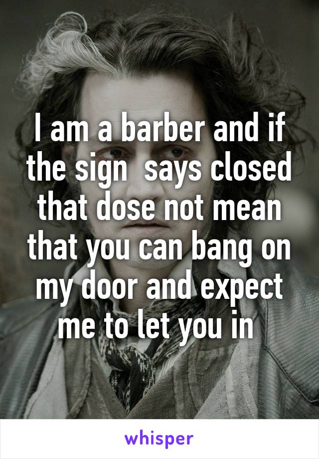 I am a barber and if the sign  says closed that dose not mean that you can bang on my door and expect me to let you in 